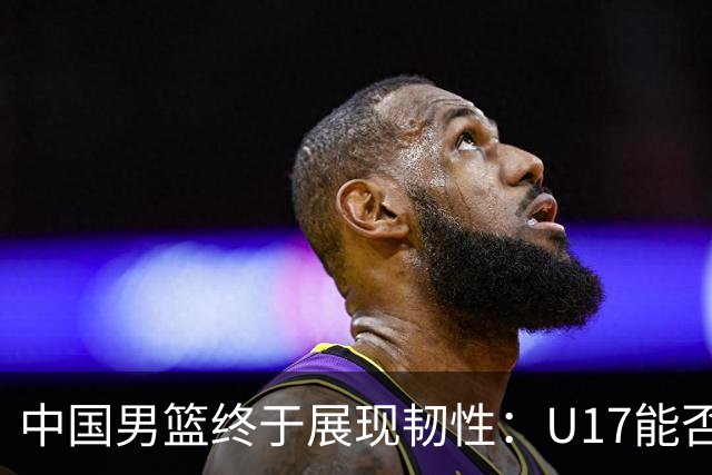 中国男篮终于展现韧性：U17能否挑战欧洲强队，冲击世界杯前9名？